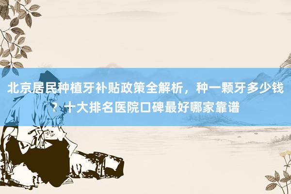 北京居民种植牙补贴政策全解析，种一颗牙多少钱？十大排名医院口碑最好哪家靠谱