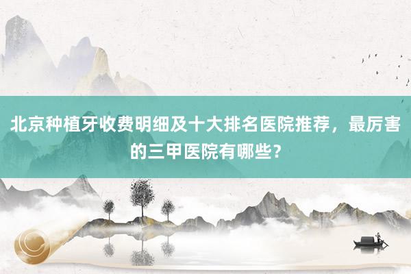 北京种植牙收费明细及十大排名医院推荐，最厉害的三甲医院有哪些？