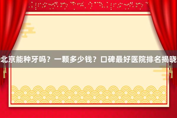 北京能种牙吗？一颗多少钱？口碑最好医院排名揭晓