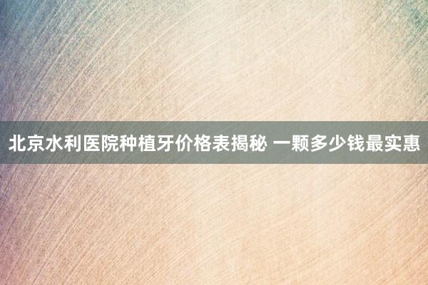 北京水利医院种植牙价格表揭秘 一颗多少钱最实惠