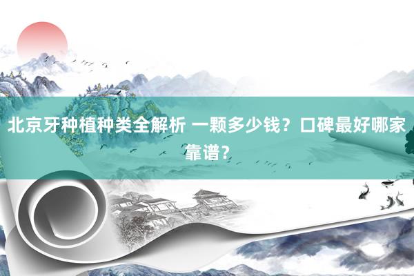 北京牙种植种类全解析 一颗多少钱？口碑最好哪家靠谱？