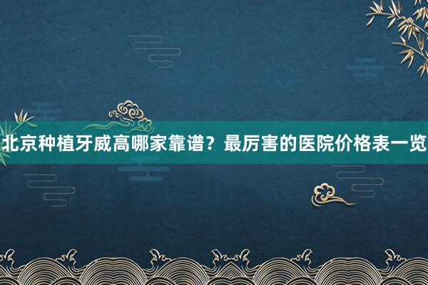北京种植牙威高哪家靠谱？最厉害的医院价格表一览