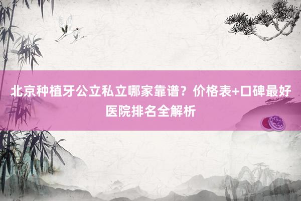 北京种植牙公立私立哪家靠谱？价格表+口碑最好医院排名全解析