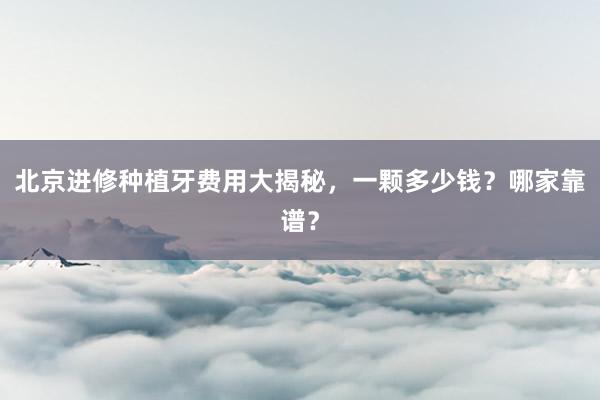 北京进修种植牙费用大揭秘，一颗多少钱？哪家靠谱？