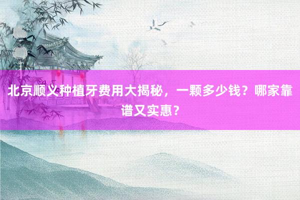 北京顺义种植牙费用大揭秘，一颗多少钱？哪家靠谱又实惠？
