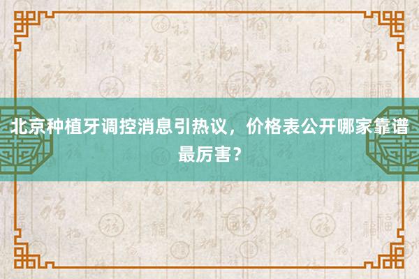 北京种植牙调控消息引热议，价格表公开哪家靠谱最厉害？