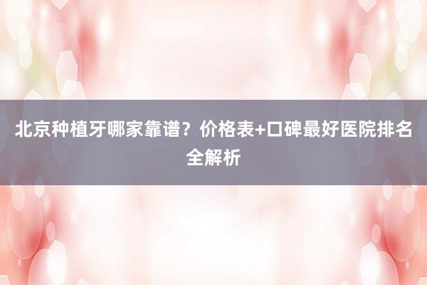 北京种植牙哪家靠谱？价格表+口碑最好医院排名全解析