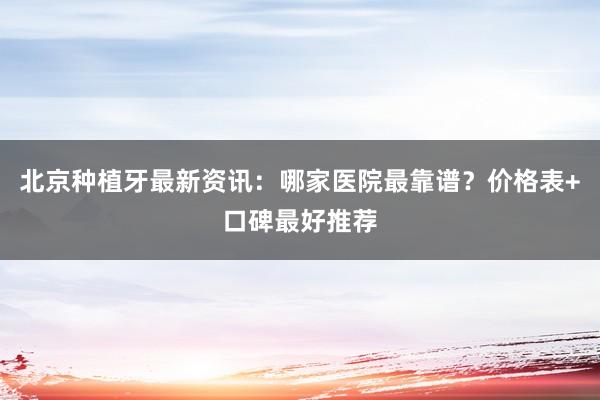 北京种植牙最新资讯：哪家医院最靠谱？价格表+口碑最好推荐