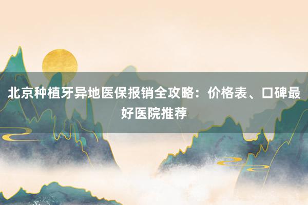 北京种植牙异地医保报销全攻略：价格表、口碑最好医院推荐