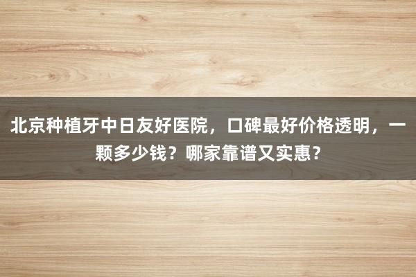 北京种植牙中日友好医院，口碑最好价格透明，一颗多少钱？哪家靠谱又实惠？