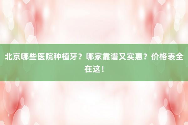 北京哪些医院种植牙？哪家靠谱又实惠？价格表全在这！