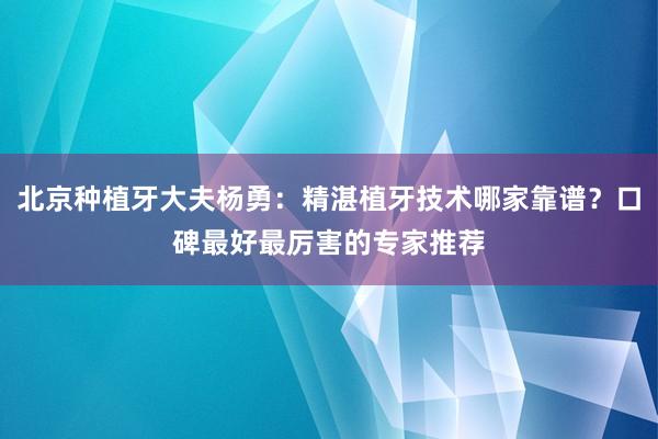 北京种植牙大夫杨勇：精湛植牙技术哪家靠谱？口碑最好最厉害的专家推荐