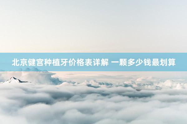 北京健宫种植牙价格表详解 一颗多少钱最划算