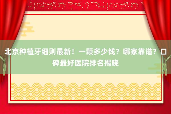北京种植牙细则最新！一颗多少钱？哪家靠谱？口碑最好医院排名揭晓