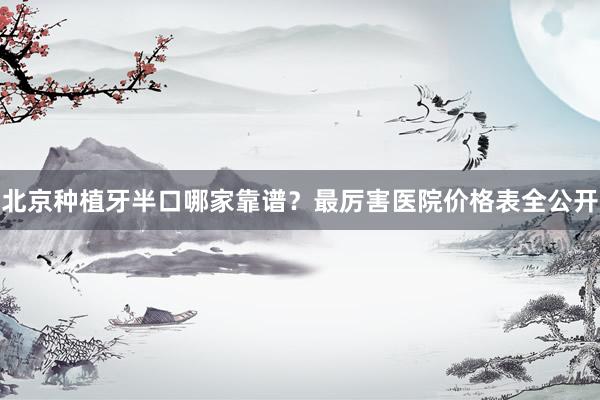 北京种植牙半口哪家靠谱？最厉害医院价格表全公开