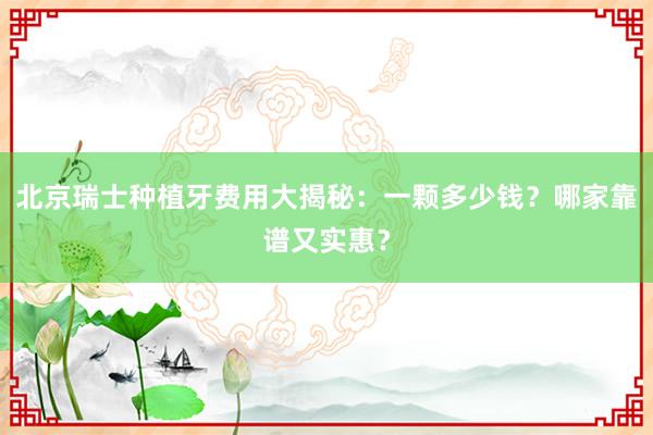 北京瑞士种植牙费用大揭秘：一颗多少钱？哪家靠谱又实惠？