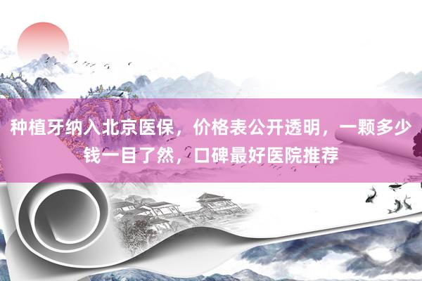 种植牙纳入北京医保，价格表公开透明，一颗多少钱一目了然，口碑最好医院推荐