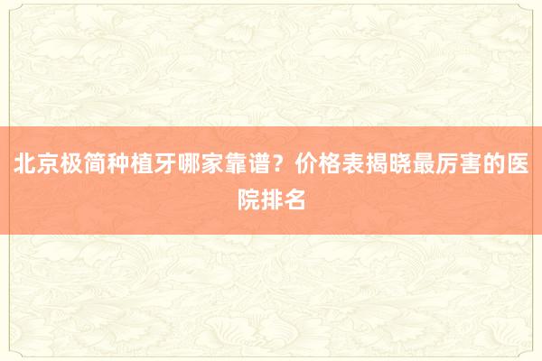 北京极简种植牙哪家靠谱？价格表揭晓最厉害的医院排名