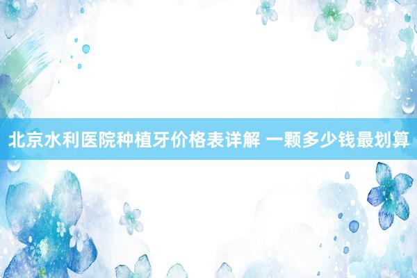 北京水利医院种植牙价格表详解 一颗多少钱最划算