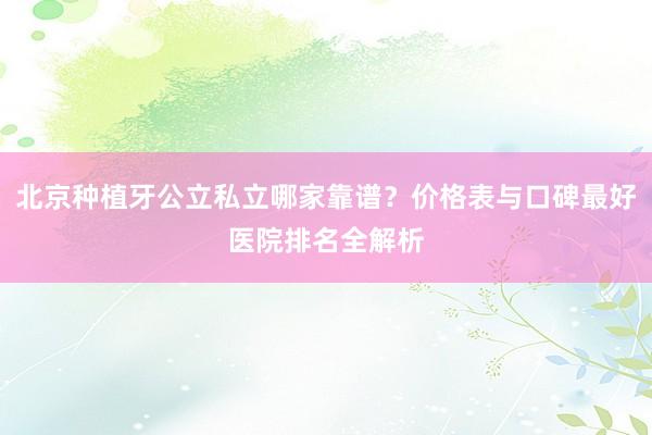 北京种植牙公立私立哪家靠谱？价格表与口碑最好医院排名全解析