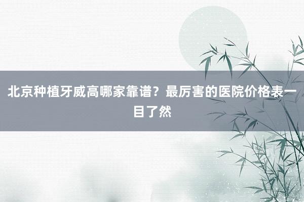 北京种植牙威高哪家靠谱？最厉害的医院价格表一目了然