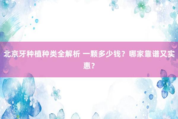 北京牙种植种类全解析 一颗多少钱？哪家靠谱又实惠？