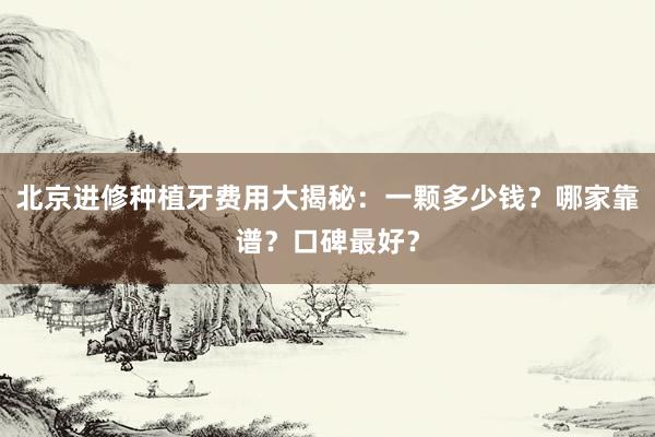 北京进修种植牙费用大揭秘：一颗多少钱？哪家靠谱？口碑最好？