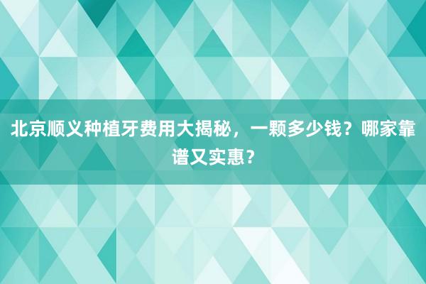 北京顺义种植牙费用大揭秘，一颗多少钱？哪家靠谱又实惠？