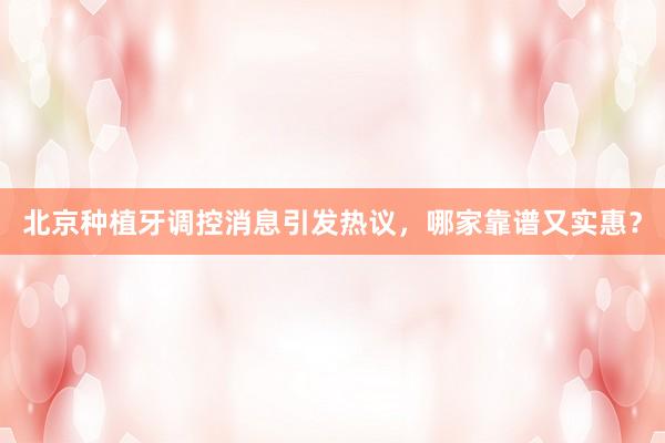 北京种植牙调控消息引发热议，哪家靠谱又实惠？