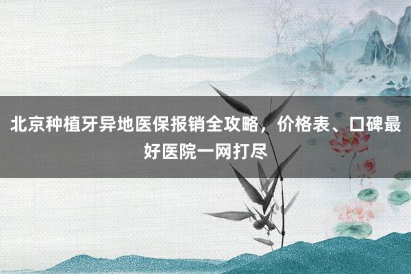 北京种植牙异地医保报销全攻略，价格表、口碑最好医院一网打尽