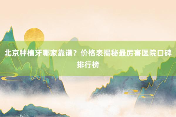 北京种植牙哪家靠谱？价格表揭秘最厉害医院口碑排行榜