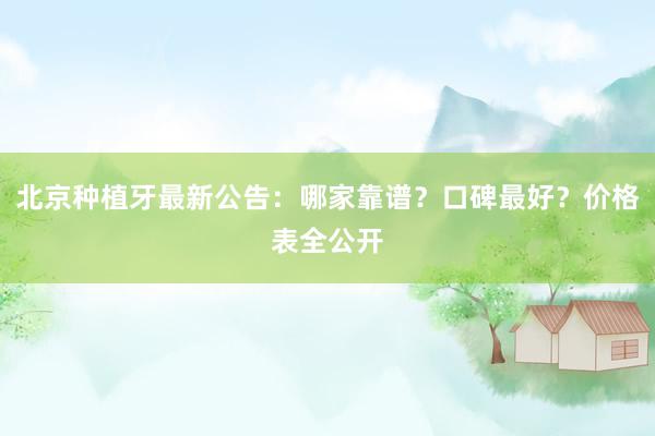 北京种植牙最新公告：哪家靠谱？口碑最好？价格表全公开