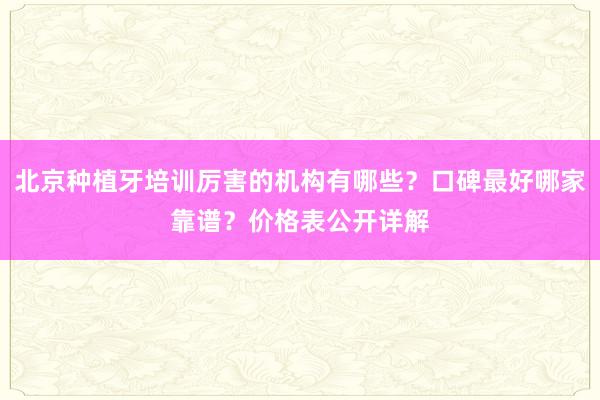 北京种植牙培训厉害的机构有哪些？口碑最好哪家靠谱？价格表公开详解