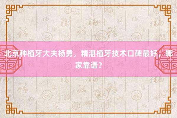 北京种植牙大夫杨勇，精湛植牙技术口碑最好，哪家靠谱？