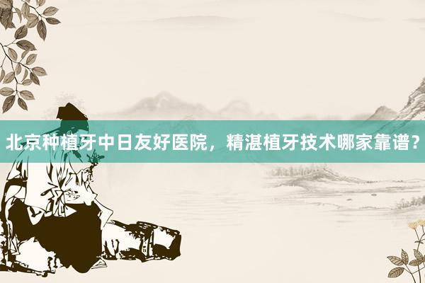 北京种植牙中日友好医院，精湛植牙技术哪家靠谱？