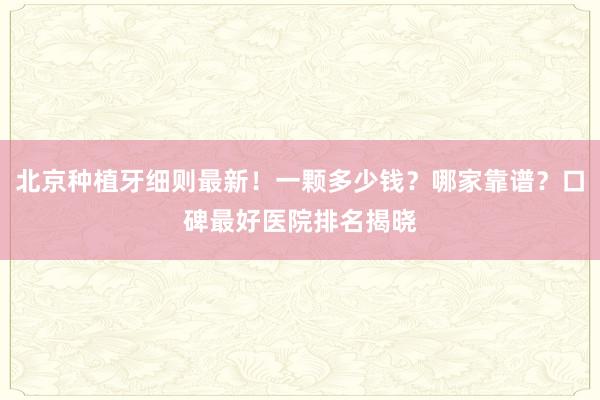 北京种植牙细则最新！一颗多少钱？哪家靠谱？口碑最好医院排名揭晓
