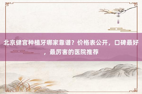 北京健宫种植牙哪家靠谱？价格表公开，口碑最好，最厉害的医院推荐