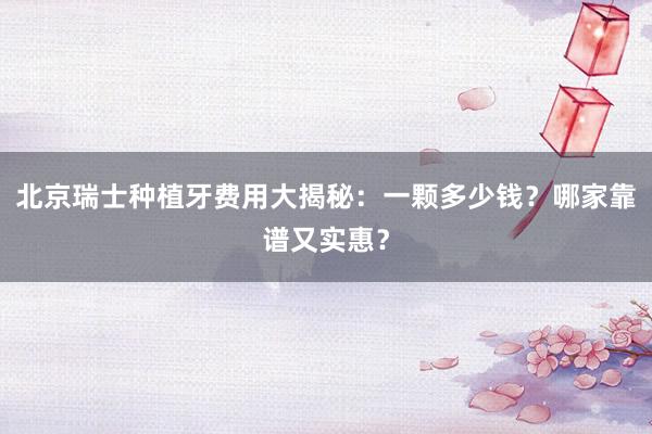 北京瑞士种植牙费用大揭秘：一颗多少钱？哪家靠谱又实惠？