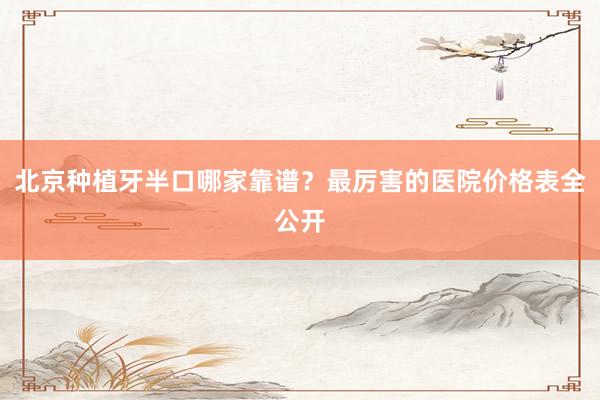 北京种植牙半口哪家靠谱？最厉害的医院价格表全公开