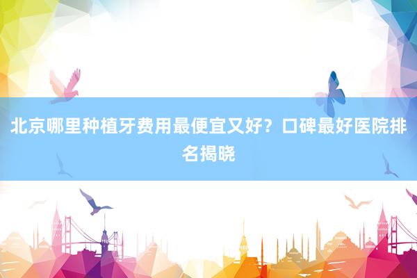 北京哪里种植牙费用最便宜又好？口碑最好医院排名揭晓