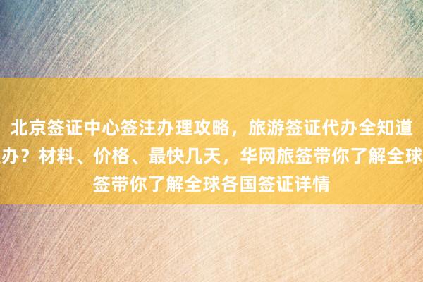 北京签证中心签注办理攻略，旅游签证代办全知道，护照去哪里办？材料、价格、最快几天，华网旅签带你了解全球各国签证详情