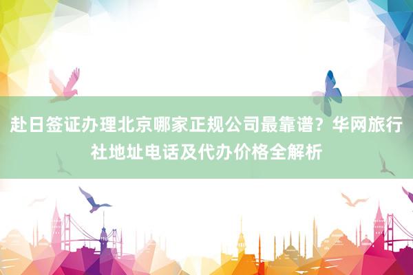 赴日签证办理北京哪家正规公司最靠谱？华网旅行社地址电话及代办价格全解析