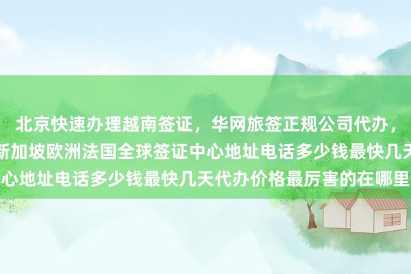 北京快速办理越南签证，华网旅签正规公司代办，日本美国泰国英国韩国新加坡欧洲法国全球签证中心地址电话多少钱最快几天代办价格最厉害的在哪里