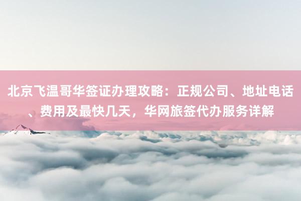 北京飞温哥华签证办理攻略：正规公司、地址电话、费用及最快几天，华网旅签代办服务详解