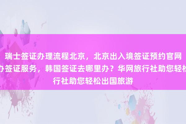 瑞士签证办理流程北京，北京出入境签证预约官网，北京代办签证服务，韩国签证去哪里办？华网旅行社助您轻松出国旅游
