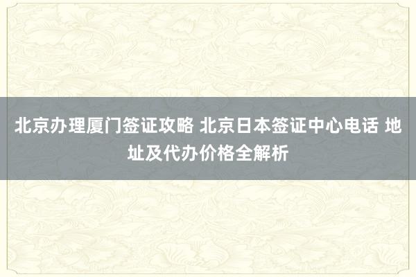 北京办理厦门签证攻略 北京日本签证中心电话 地址及代办价格全解析