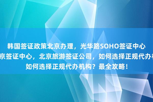 韩国签证政策北京办理，光华路SOHO签证中心，加拿大使馆北京签证中心，北京旅游签证公司，如何选择正规代办机构？最全攻略！