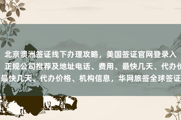 北京澳洲签证线下办理攻略，美国签证官网登录入口，日本签证办理指南，正规公司推荐及地址电话、费用、最快几天、代办价格、机构信息，华网旅签全球签证服务详解