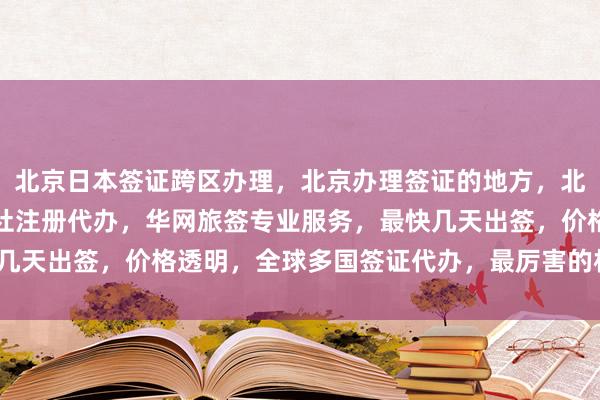 北京日本签证跨区办理，北京办理签证的地方，北京代办签证，北京旅行社注册代办，华网旅签专业服务，最快几天出签，价格透明，全球多国签证代办，最厉害的机构在哪里？
