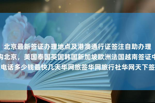 北京最新签证办理地点及港澳通行证签注自助办理指南，日本签证代办机构北京，美国泰国英国韩国新加坡欧洲法国越南签证中心地址电话多少钱最快几天华网旅签华网旅行社华网天下签证代办如何选择最厉害的代办公司